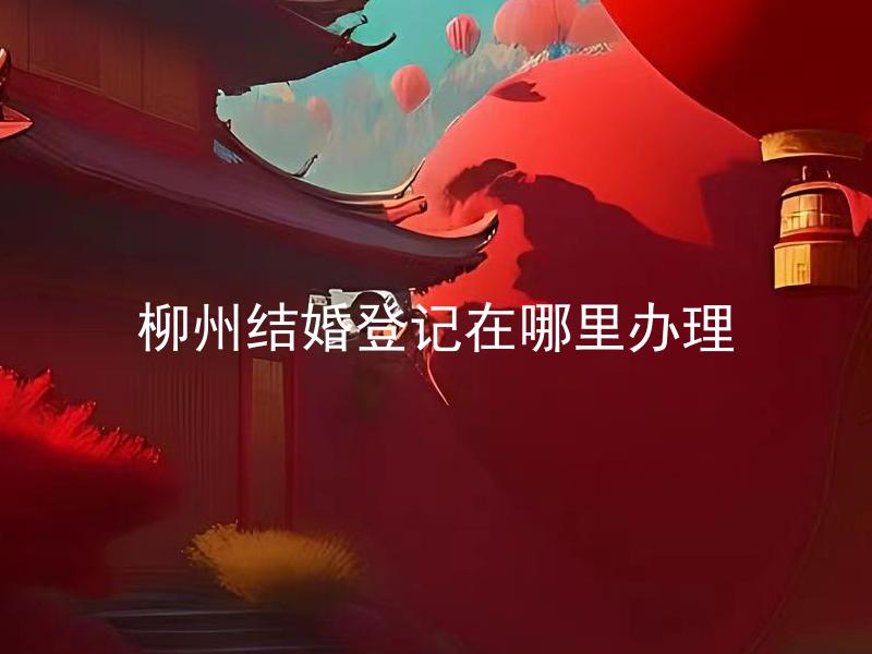 柳州结婚登记在哪里办理 柳州结婚登记需要准备哪些材料？