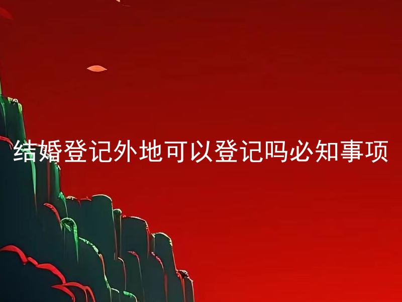 结婚登记外地可以登记吗必知事项 结婚登记外地需要准备哪些证件？