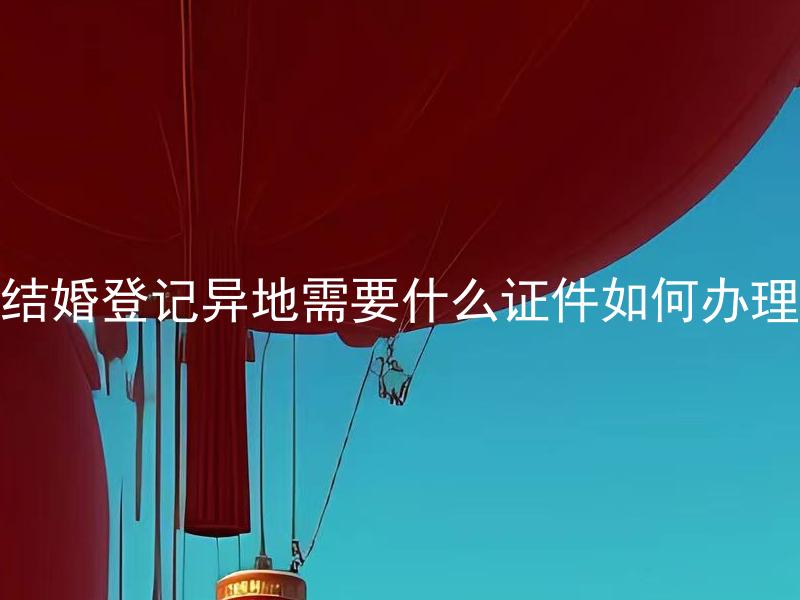 结婚登记异地需要什么证件如何办理 结婚登记异地需要准备哪些文件？如何进行证件办理？