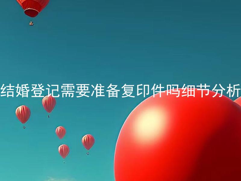 结婚登记需要准备复印件吗细节分析 结婚登记需要准备哪些材料？详细解析