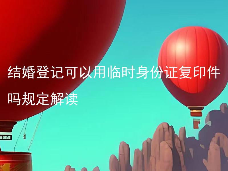 结婚登记可以用临时身份证复印件吗规定解读 结婚登记时临时身份证复印件有效吗？解析规定细节。