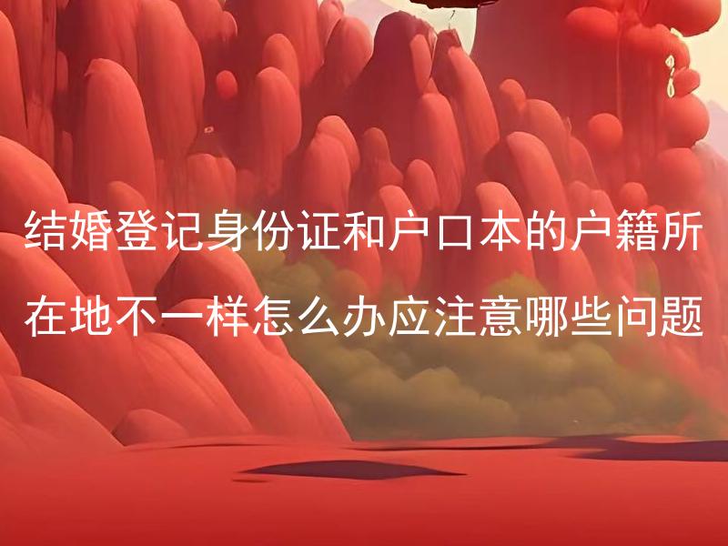 结婚登记身份证和户口本的户籍所在地不一样怎么办应注意哪些问题 结婚登记需要准备哪些材料，户籍所在地不一致如何办理？