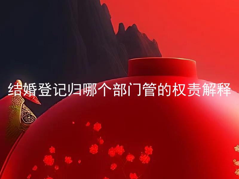 结婚登记归哪个部门管的权责解释 结婚登记需满足哪些条件？