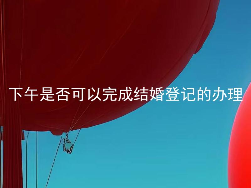 下午是否可以完成结婚登记的办理 结婚登记的办理是否受到时间限制？