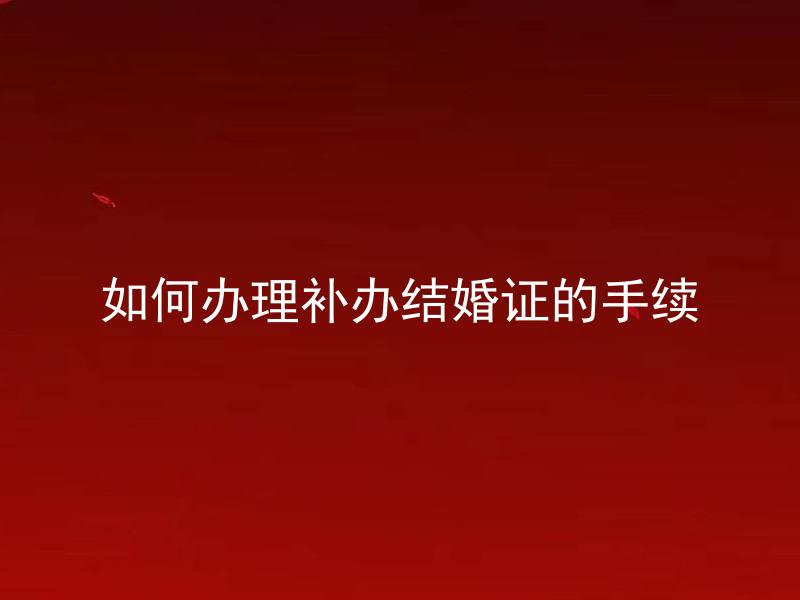 如何办理补办结婚证的手续 补办结婚证需要做哪些准备工作？