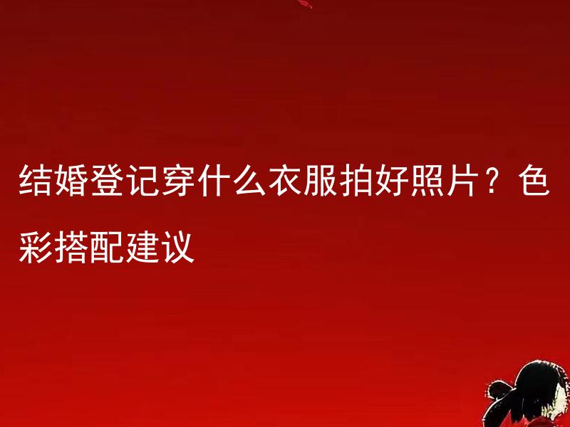 结婚登记穿什么衣服拍好照片？色彩搭配建议 有哪些结婚登记仪式的服装搭配和拍照技巧？