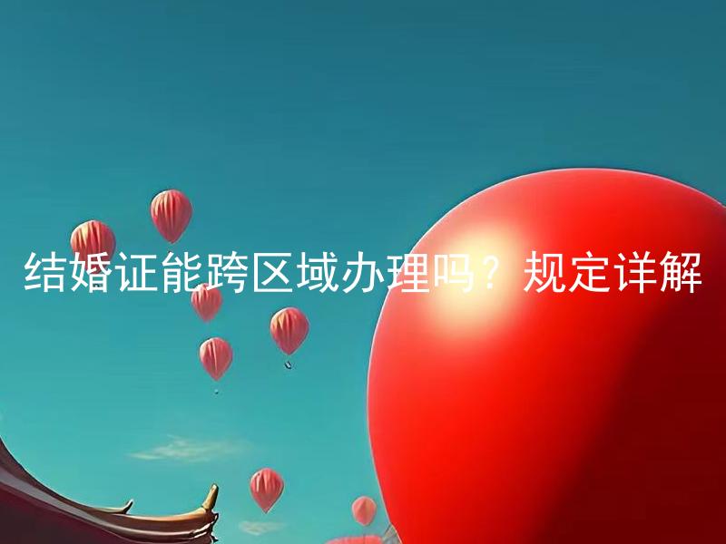 结婚证能跨区域办理吗？规定详解 结婚证跨区域办理有哪些限制和条件？详细了解一下规定。