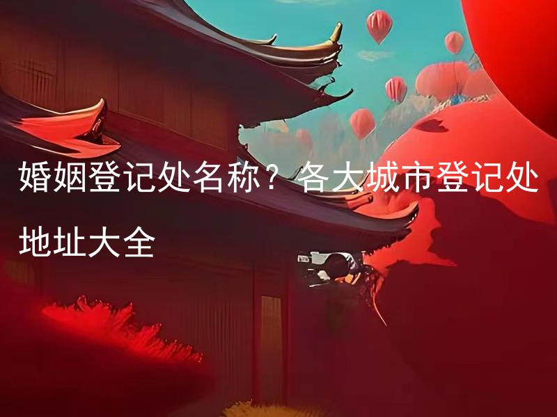 婚姻登记处名称？各大城市登记处地址大全 婚姻登记处的证件办理时间？