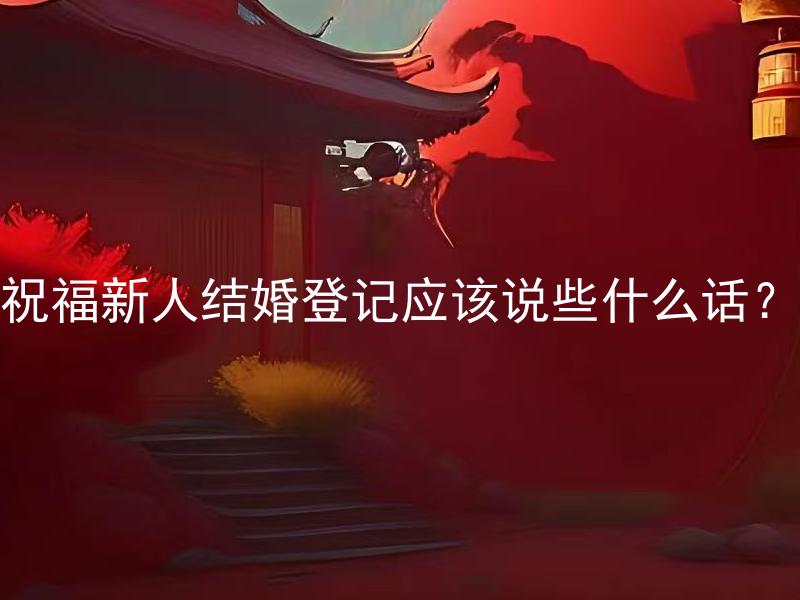 祝福新人结婚登记应该说些什么话？ 如何用简短的祝福语为新人送上最真挚的祝福？