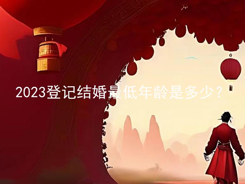 2023登记结婚最低年龄是多少？ 2023登记结婚最低年龄会与以往有所不同吗？