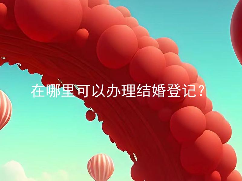 在哪里可以办理结婚登记？ 结婚登记需要哪些材料？