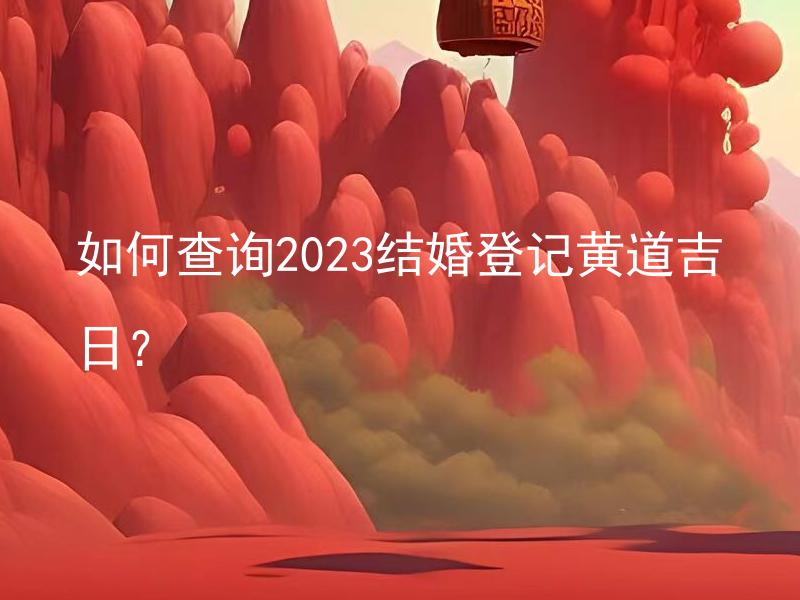 如何查询2023结婚登记黄道吉日？ 如何判断黄道吉日的准确性？