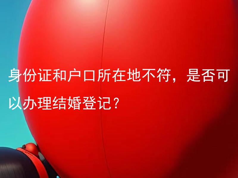 身份证和户口所在地不符，是否可以办理结婚登记？ 身份证和户口所在地不符，结婚登记是否需要补办户口？