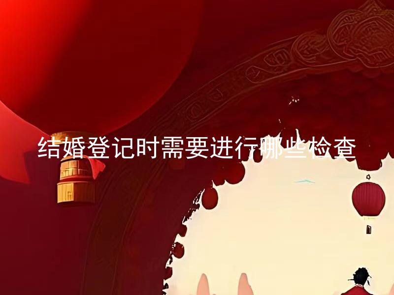 结婚登记时需要进行哪些检查