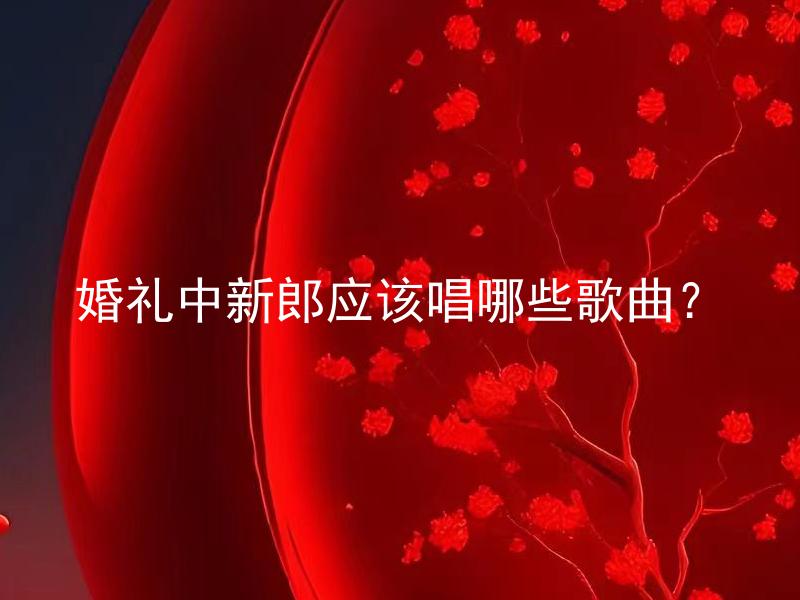 婚礼中新郎应该唱哪些歌曲？ 新郎在婚礼中应该唱哪些歌曲，如何选择适合的歌曲？