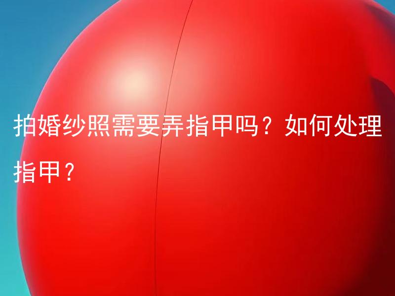 拍婚纱照需要弄指甲吗？如何处理指甲？ 拍婚纱照需要修整指甲吗？如何修整指甲效果更好？