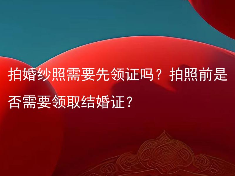 拍婚纱照需要先领证吗？拍照前是否需要领取结婚证？ 拍婚纱照是否需要专业摄影师？