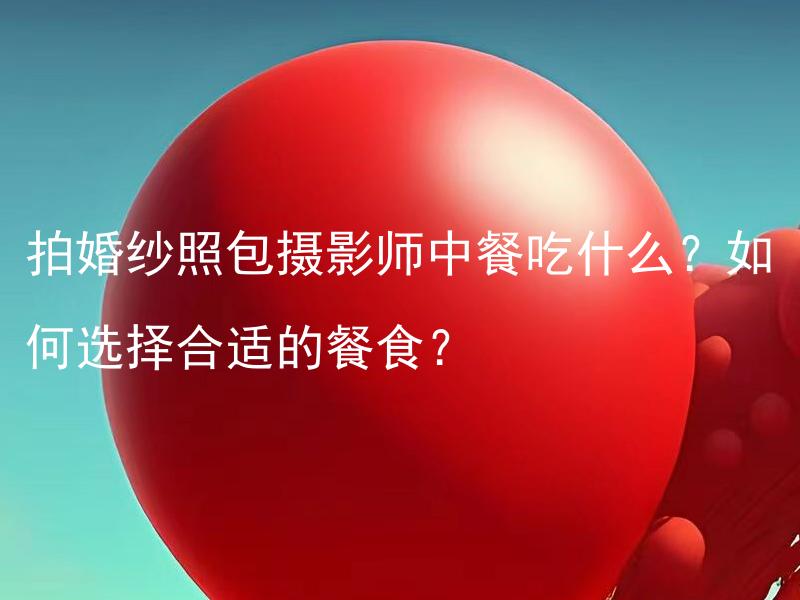 拍婚纱照包摄影师中餐吃什么？如何选择合适的餐食？ 中餐拍婚纱照时应该选择哪些适宜的菜式，如何搭配合理呢？