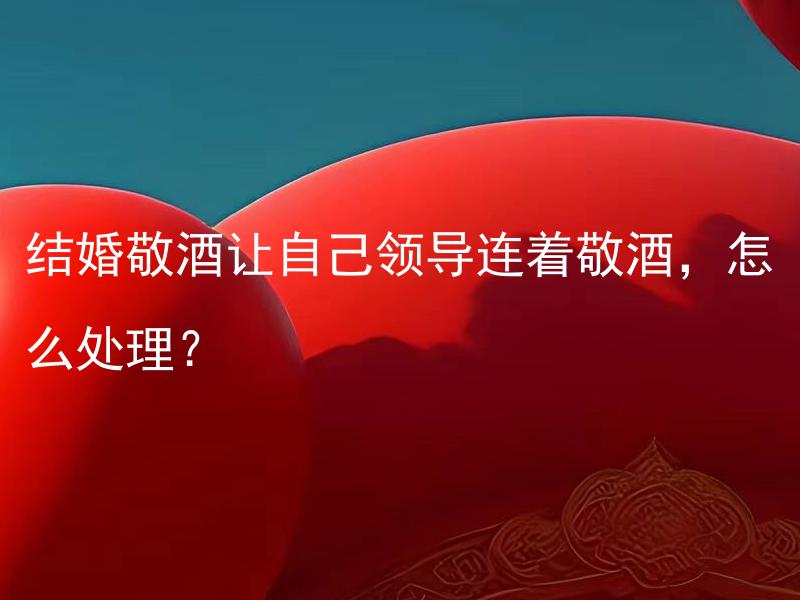 结婚敬酒让自己领导连着敬酒，怎么处理？ 结婚敬酒让自己领导连着敬酒，该怎么委婉婉拒绝？