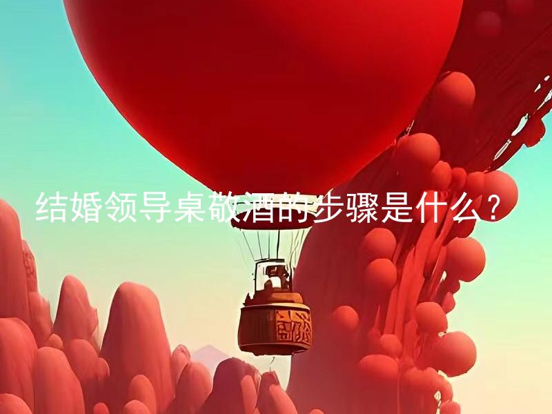 结婚领导桌敬酒的步骤是什么？