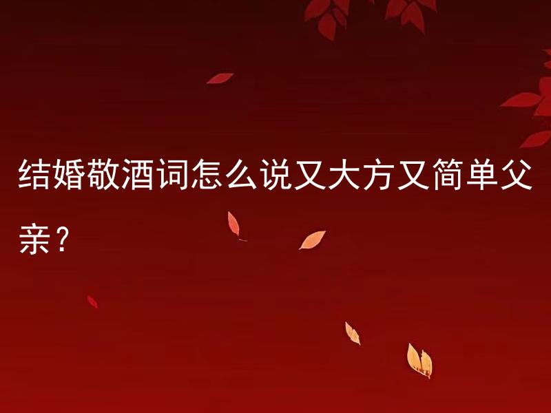结婚敬酒词怎么说又大方又简单父亲？ 如何用简单而大方的方式给父亲讲结婚敬酒词？