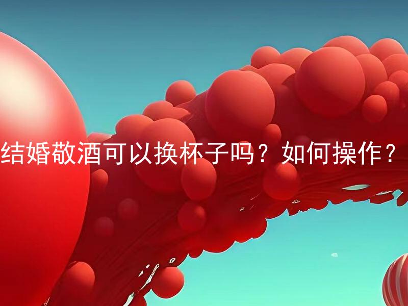 结婚敬酒可以换杯子吗？如何操作？