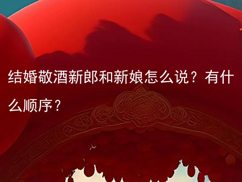 结婚敬酒新郎和新娘怎么说？有什么顺序？ 结婚敬酒新郎和新娘怎么说？有什么顺序？如何选择敬酒词？