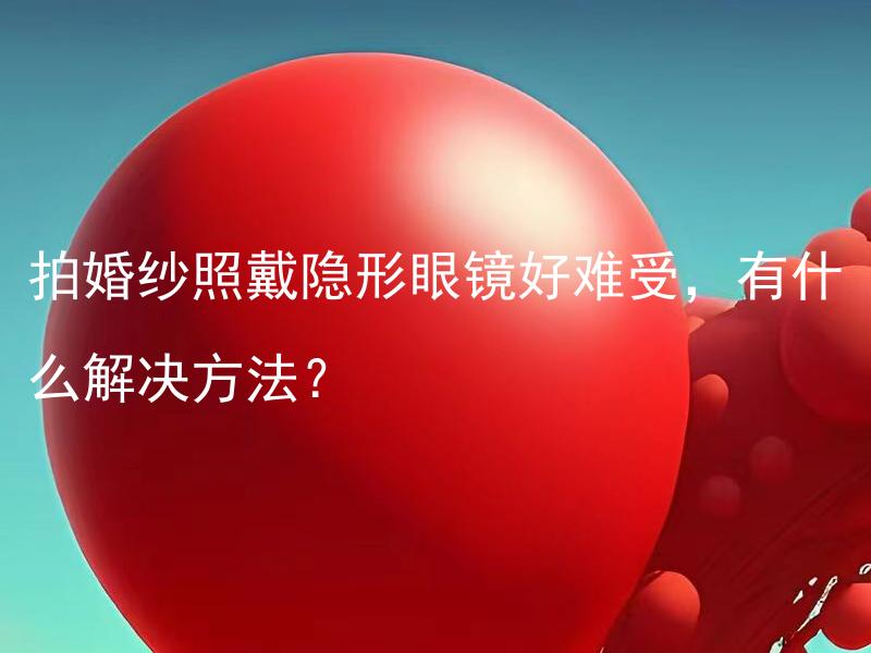拍婚纱照戴隐形眼镜好难受，有什么解决方法？ 拍婚纱照戴隐形眼镜好难受，有什么可行的应对办法？