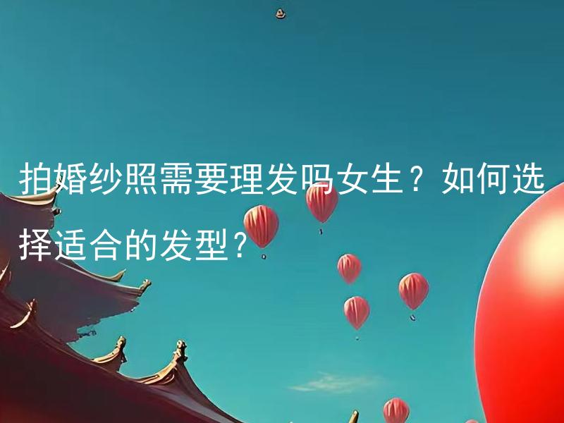 拍婚纱照需要理发吗女生？如何选择适合的发型？ 拍婚纱照需要化妆吗女生？如何选择适合的妆容？