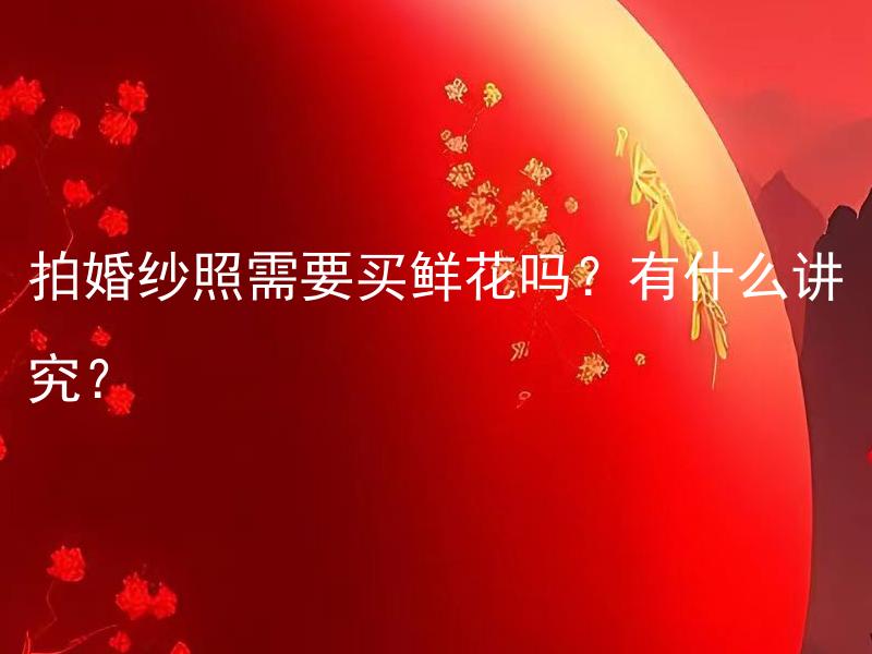 拍婚纱照需要买鲜花吗？有什么讲究？ 拍婚纱照需要买鲜花吗？有什么讲究和注意事项？