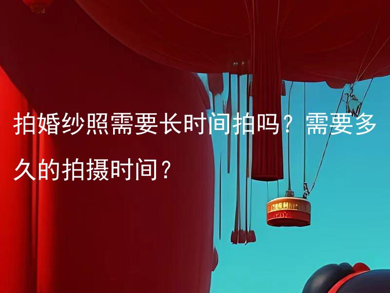 拍婚纱照需要长时间拍吗？需要多久的拍摄时间？ 拍婚纱照需要准备多久？