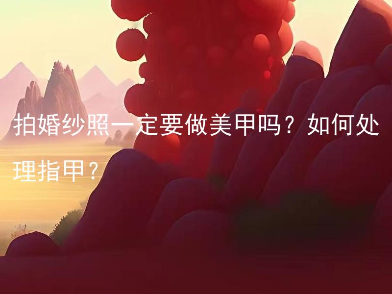 拍婚纱照一定要做美甲吗？如何处理指甲？ 拍婚纱照一定要做美甲吗？如果不做美甲会有什么影响？