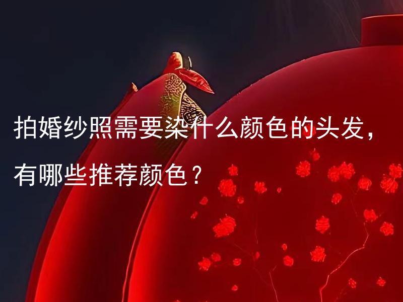 拍婚纱照需要染什么颜色的头发，有哪些推荐颜色？ 拍婚纱照需要染什么颜色的头发，有哪些推荐颜色风格呢？