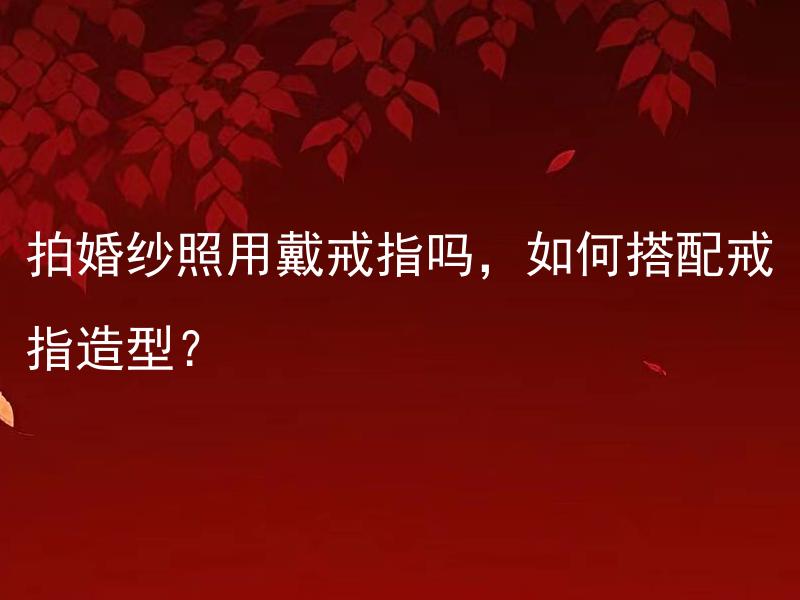拍婚纱照用戴戒指吗，如何搭配戒指造型？ 女方的部分买好给对方一起摆合适吗