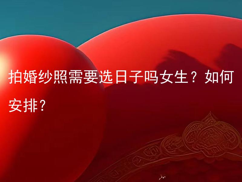 拍婚纱照需要选日子吗女生？如何安排？ 拍婚纱照需要选日子吗？如何根据女生的需求安排拍摄日程？