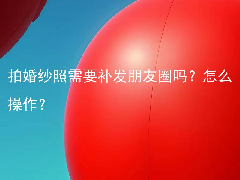拍婚纱照需要补发朋友圈吗？怎么操作？