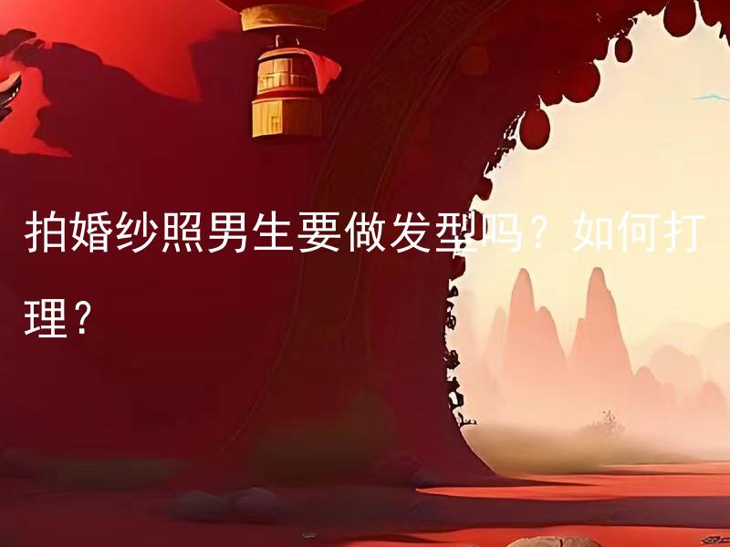 拍婚纱照男生要做发型吗？如何打理？