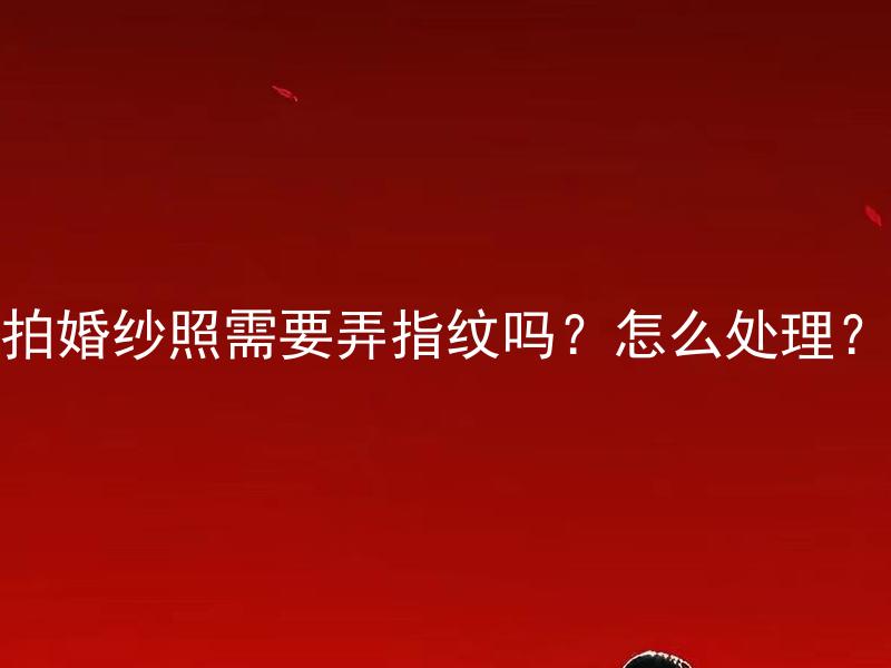 拍婚纱照需要弄指纹吗？怎么处理？ 拍婚纱照需要进行指纹登记吗？处理方式有哪些？