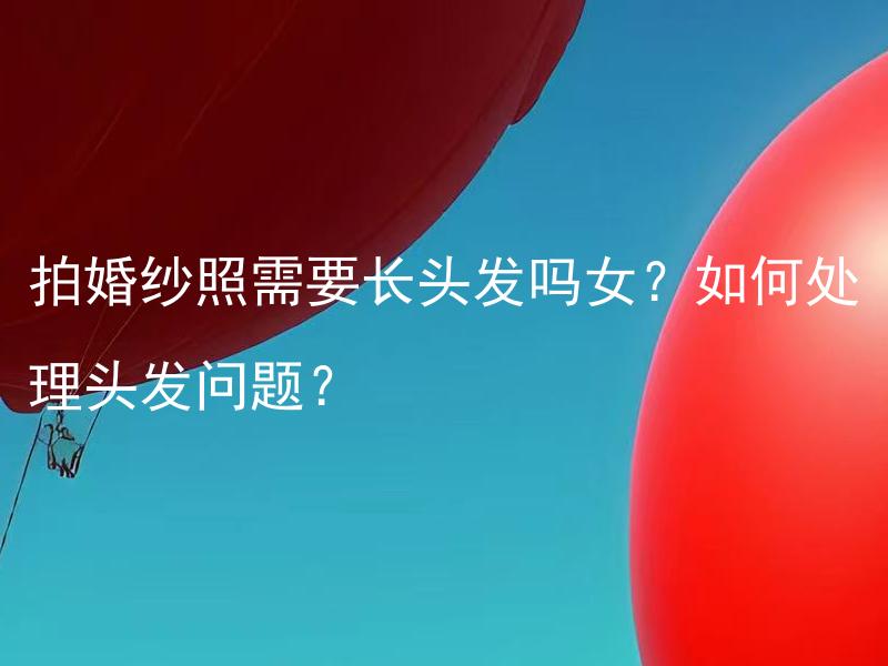 拍婚纱照需要长头发吗女？如何处理头发问题？ 如何调整长发才能更适合拍婚纱照？