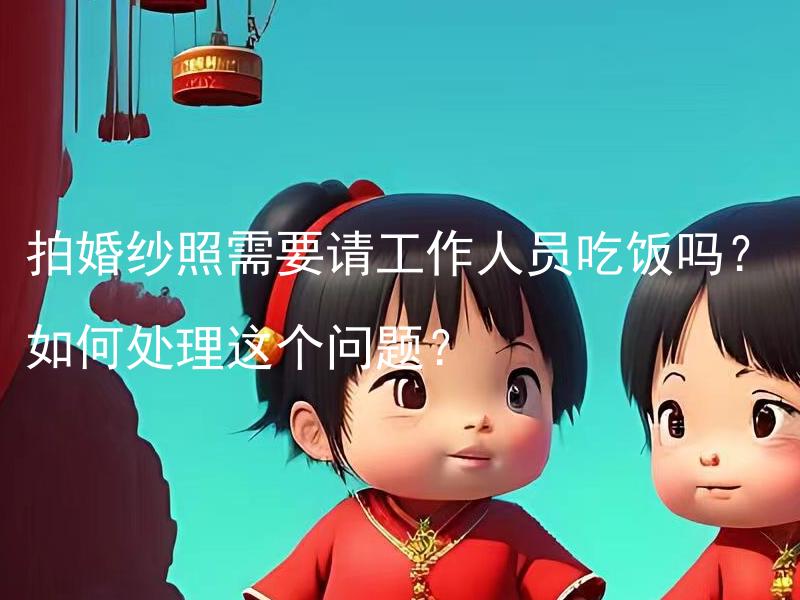 拍婚纱照需要请工作人员吃饭吗？如何处理这个问题？ 要如何合理安排拍婚纱照时工作人员的饮食安排？