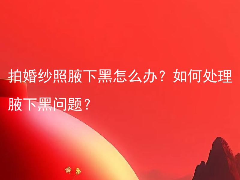 拍婚纱照腋下黑怎么办？如何处理腋下黑问题？ 如何解决拍婚纱照腋下黑的问题？
