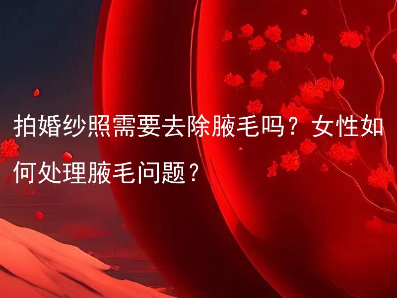 拍婚纱照需要去除腋毛吗？女性如何处理腋毛问题？ 结婚时应该考虑摄影状况，拍婚纱照需要去除腋毛吗？女性如何处理腋毛问题？