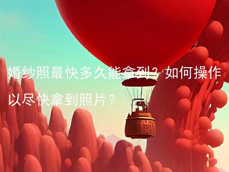 婚纱照最快多久能拿到？如何操作以尽快拿到照片？