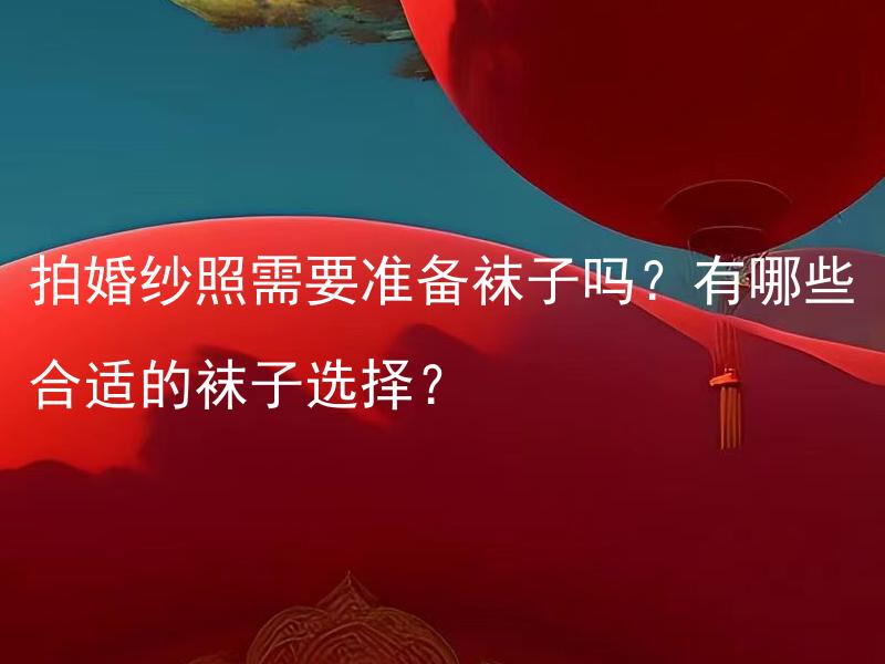拍婚纱照需要准备袜子吗？有哪些合适的袜子选择？ 拍婚纱照需要准备袜子吗？拍摄婚纱照时需要注意哪些关于袜子的要求和选择？