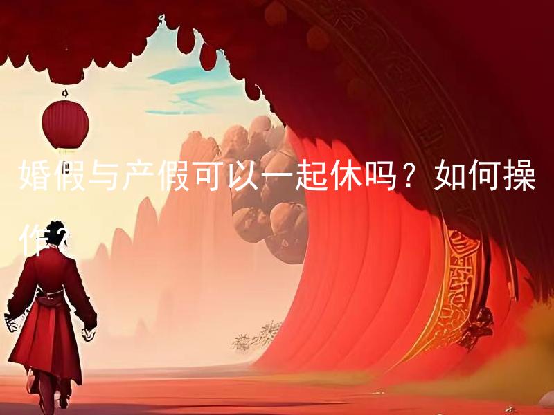 婚假与产假可以一起休吗？如何操作？ 员工可以同时享受婚假和产假吗？如何令两者顺利衔接？