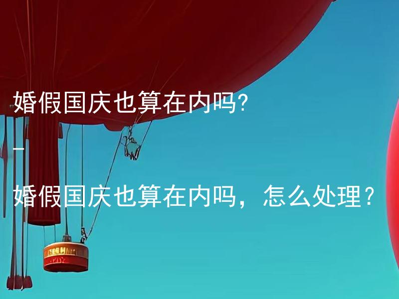 婚假国庆也算在内吗? - 婚假国庆也算在内吗，怎么处理？ 婚假国庆也算在内吗，是否可以延长婚假的天数？