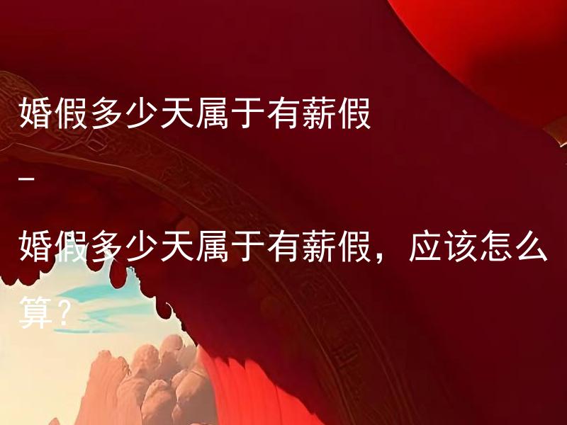 婚假多少天属于有薪假 - 婚假多少天属于有薪假，应该怎么算？ 婚假多少天属于有薪假，应该怎么算？如何计算婚假属于有薪假的天数？