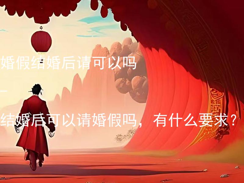 婚假结婚后请可以吗 - 结婚后可以请婚假吗，有什么要求？ 结婚后可以请产假吗？讲讲产假的要求和流程。