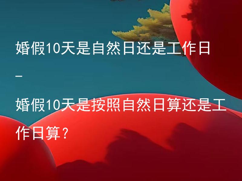 婚假10天是自然日还是工作日 - 婚假10天是按照自然日算还是工作日算？ 婚假10天是否含周末和节假日？