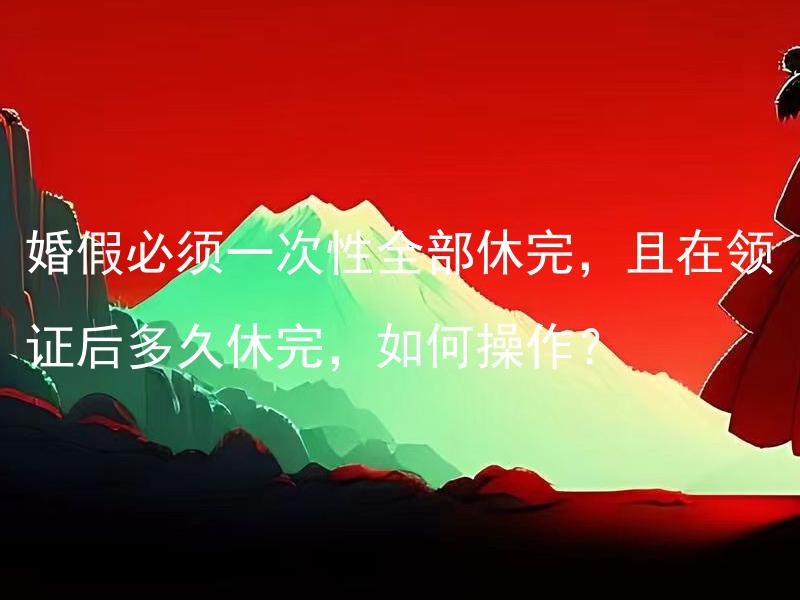 婚假必须一次性全部休完，且在领证后多久休完，如何操作？
